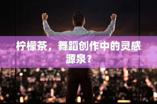 柠檬茶，舞蹈创作中的灵感源泉？