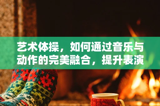 艺术体操，如何通过音乐与动作的完美融合，提升表演的感染力？