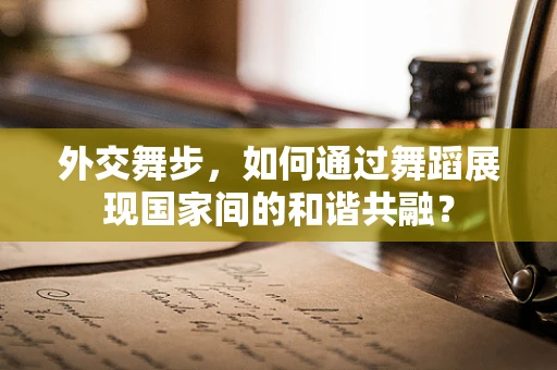 外交舞步，如何通过舞蹈展现国家间的和谐共融？