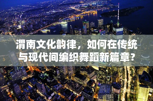 渭南文化韵律，如何在传统与现代间编织舞蹈新篇章？