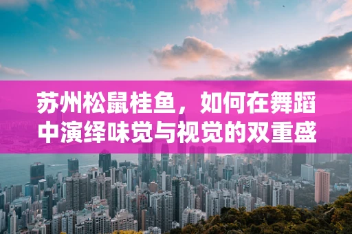 苏州松鼠桂鱼，如何在舞蹈中演绎味觉与视觉的双重盛宴？
