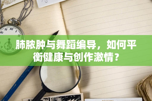 肺脓肿与舞蹈编导，如何平衡健康与创作激情？