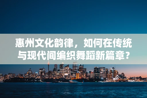 惠州文化韵律，如何在传统与现代间编织舞蹈新篇章？