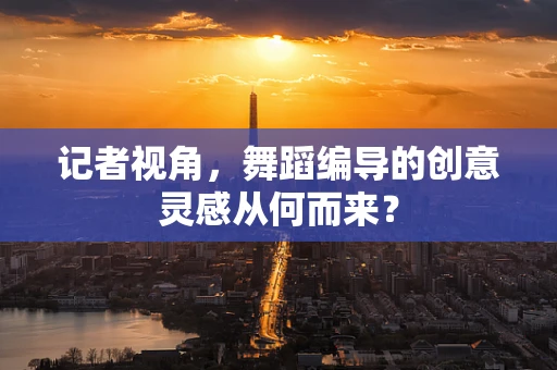 记者视角，舞蹈编导的创意灵感从何而来？