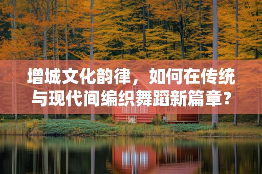 增城文化韵律，如何在传统与现代间编织舞蹈新篇章？