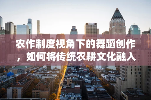 农作制度视角下的舞蹈创作，如何将传统农耕文化融入现代舞蹈编排？