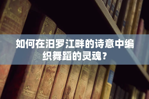 如何在汨罗江畔的诗意中编织舞蹈的灵魂？