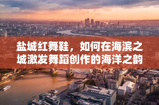盐城红舞鞋，如何在海滨之城激发舞蹈创作的海洋之韵？