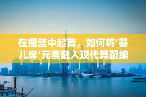 在摇篮中起舞，如何将‘婴儿床’元素融入现代舞蹈编创中？