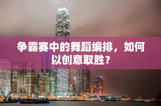 争霸赛中的舞蹈编排，如何以创意取胜？