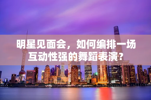 明星见面会，如何编排一场互动性强的舞蹈表演？