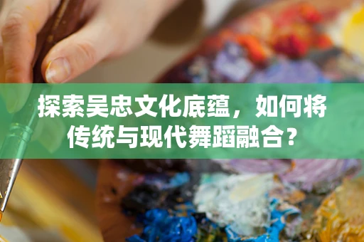 探索吴忠文化底蕴，如何将传统与现代舞蹈融合？