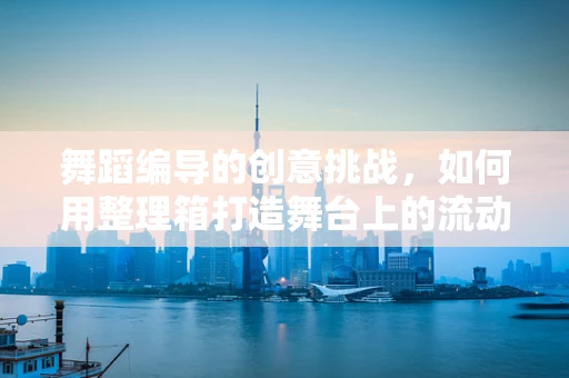 舞蹈编导的创意挑战，如何用整理箱打造舞台上的流动空间？