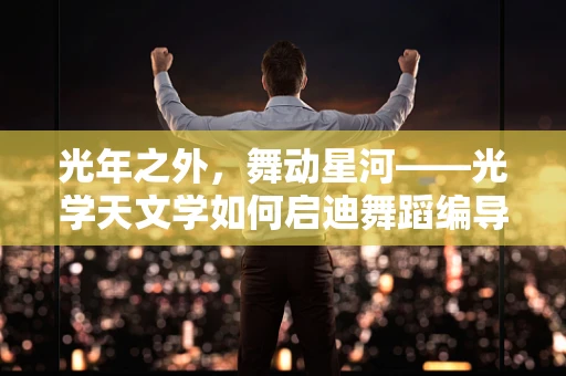 光年之外，舞动星河——光学天文学如何启迪舞蹈编导的创意灵感？