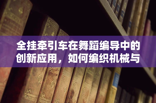 全挂牵引车在舞蹈编导中的创新应用，如何编织机械与舞动的交响？