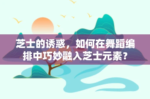 芝士的诱惑，如何在舞蹈编排中巧妙融入芝士元素？