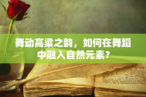 舞动高粱之韵，如何在舞蹈中融入自然元素？