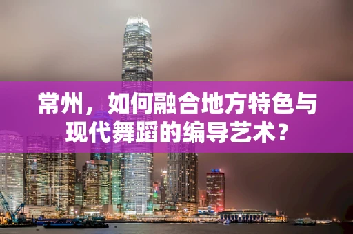 常州，如何融合地方特色与现代舞蹈的编导艺术？