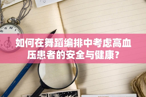 如何在舞蹈编排中考虑高血压患者的安全与健康？