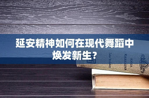 延安精神如何在现代舞蹈中焕发新生？