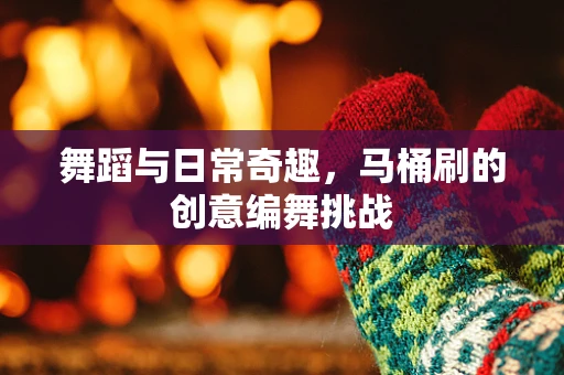 舞蹈与日常奇趣，马桶刷的创意编舞挑战