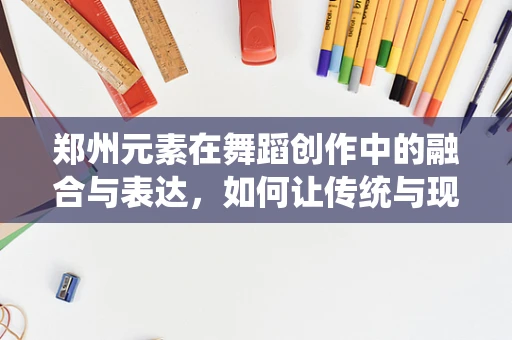 郑州元素在舞蹈创作中的融合与表达，如何让传统与现代共舞？