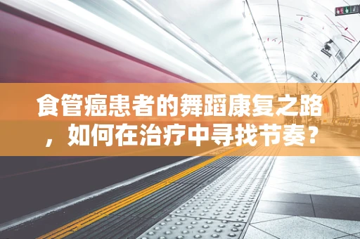 食管癌患者的舞蹈康复之路，如何在治疗中寻找节奏？