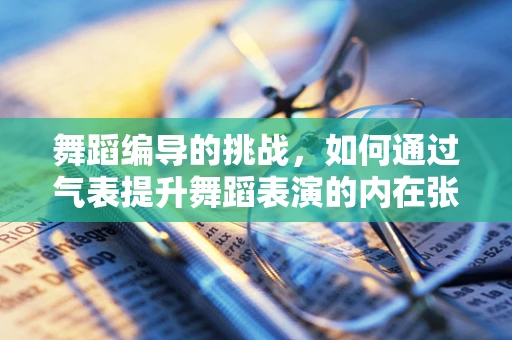 舞蹈编导的挑战，如何通过气表提升舞蹈表演的内在张力？