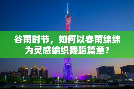 谷雨时节，如何以春雨绵绵为灵感编织舞蹈篇章？
