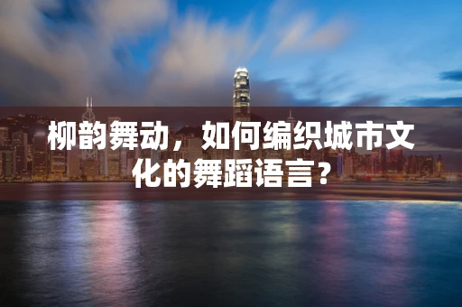 柳韵舞动，如何编织城市文化的舞蹈语言？