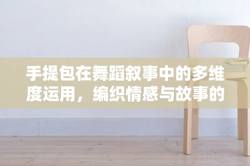 手提包在舞蹈叙事中的多维度运用，编织情感与故事的独特语言