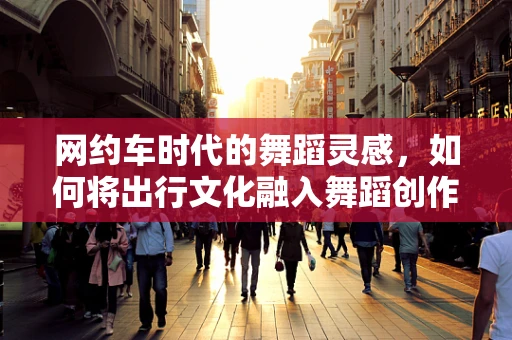 网约车时代的舞蹈灵感，如何将出行文化融入舞蹈创作？
