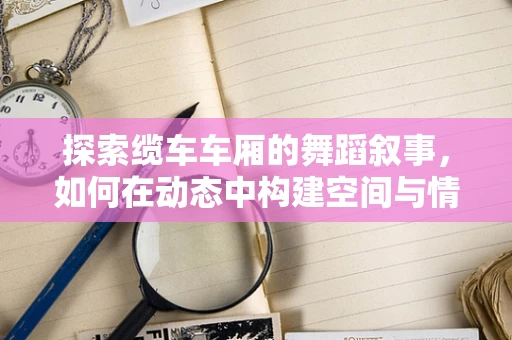 探索缆车车厢的舞蹈叙事，如何在动态中构建空间与情感的桥梁？