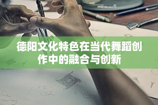 德阳文化特色在当代舞蹈创作中的融合与创新
