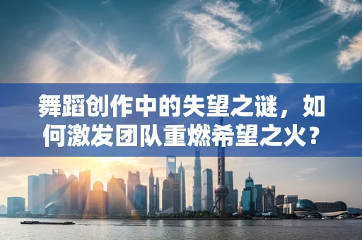 舞蹈创作中的失望之谜，如何激发团队重燃希望之火？