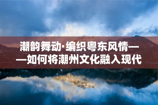 潮韵舞动·编织粤东风情——如何将潮州文化融入现代舞蹈编创？