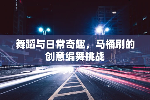 舞蹈与日常奇趣，马桶刷的创意编舞挑战