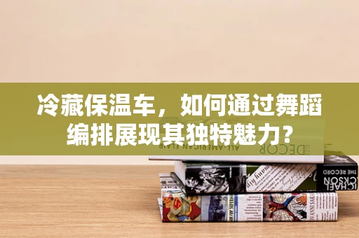 冷藏保温车，如何通过舞蹈编排展现其独特魅力？