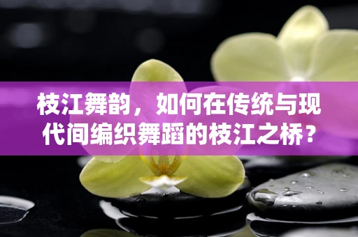 枝江舞韵，如何在传统与现代间编织舞蹈的枝江之桥？