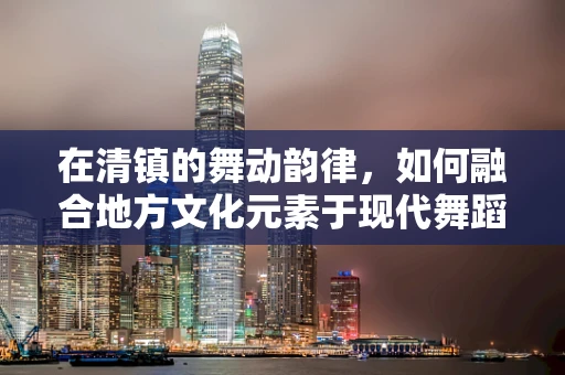 在清镇的舞动韵律，如何融合地方文化元素于现代舞蹈创作中？
