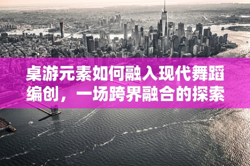 桌游元素如何融入现代舞蹈编创，一场跨界融合的探索