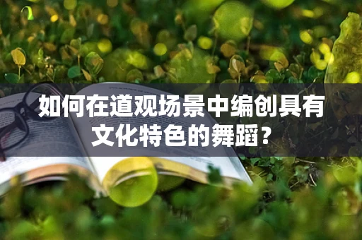 如何在道观场景中编创具有文化特色的舞蹈？