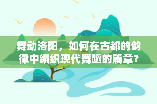 舞动洛阳，如何在古都的韵律中编织现代舞蹈的篇章？
