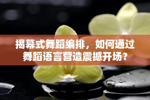 揭幕式舞蹈编排，如何通过舞蹈语言营造震撼开场？
