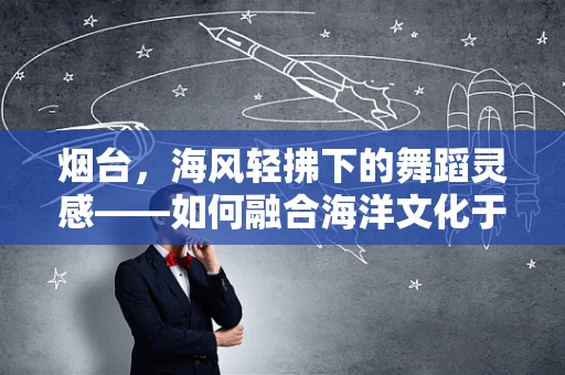 烟台，海风轻拂下的舞蹈灵感——如何融合海洋文化于现代舞创作中？