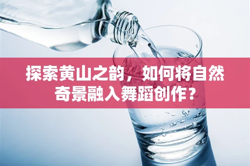 探索黄山之韵，如何将自然奇景融入舞蹈创作？