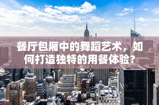 餐厅包厢中的舞蹈艺术，如何打造独特的用餐体验？