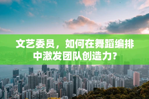 文艺委员，如何在舞蹈编排中激发团队创造力？