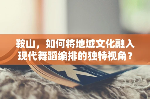 鞍山，如何将地域文化融入现代舞蹈编排的独特视角？