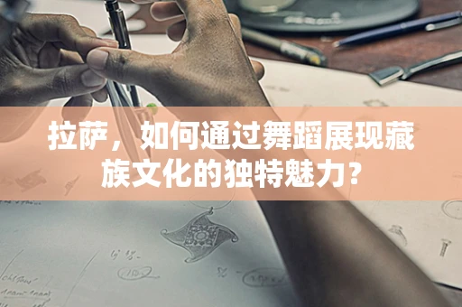 拉萨，如何通过舞蹈展现藏族文化的独特魅力？